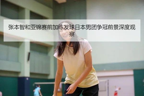 张本智和亚锦赛前加练发球日本男团争冠前景深度观察