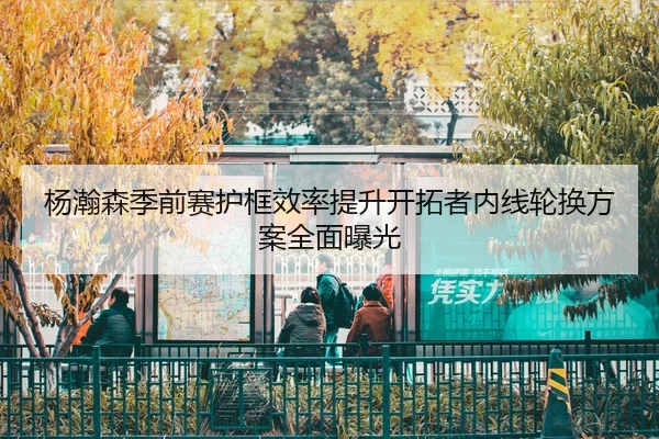 杨瀚森季前赛护框效率提升开拓者内线轮换方案全面曝光